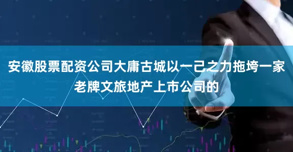 安徽股票配资公司大庸古城以一己之力拖垮一家老牌文旅地产上市公司的