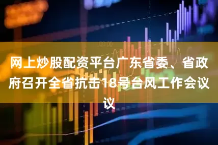 网上炒股配资平台广东省委、省政府召开全省抗击18号台风工作会议