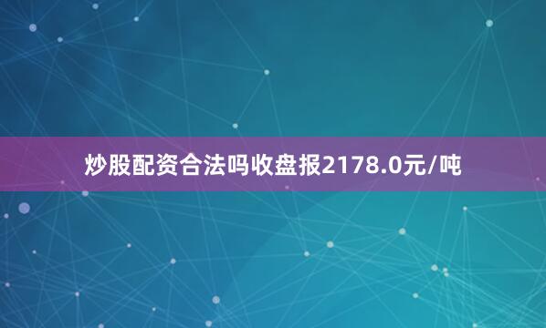 炒股配资合法吗收盘报2178.0元/吨